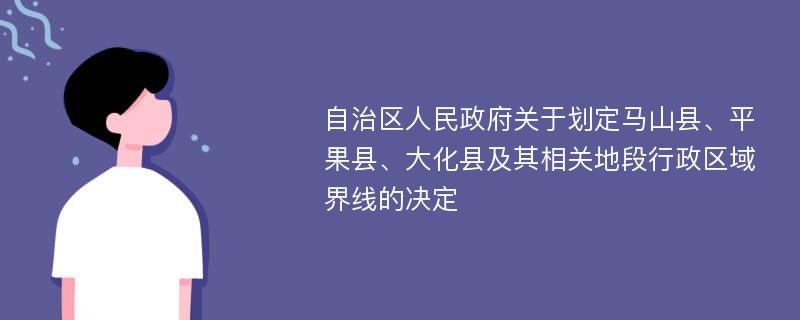 自治区人民政府关于划定马山县、平果县、大化县及其相关地段行政区域界线的决定