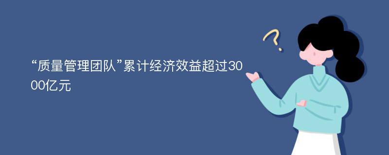 “质量管理团队”累计经济效益超过3000亿元