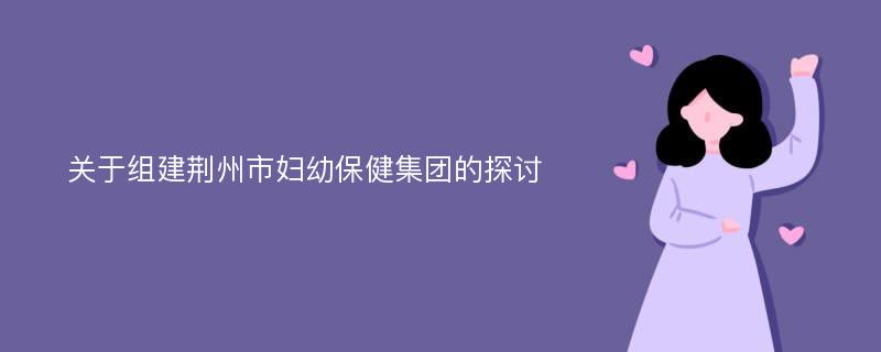 关于组建荆州市妇幼保健集团的探讨