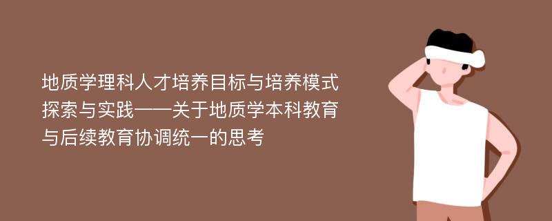 地质学理科人才培养目标与培养模式探索与实践——关于地质学本科教育与后续教育协调统一的思考