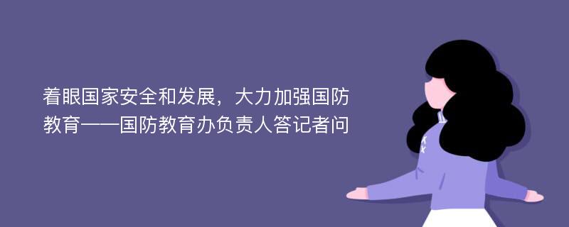 着眼国家安全和发展，大力加强国防教育——国防教育办负责人答记者问