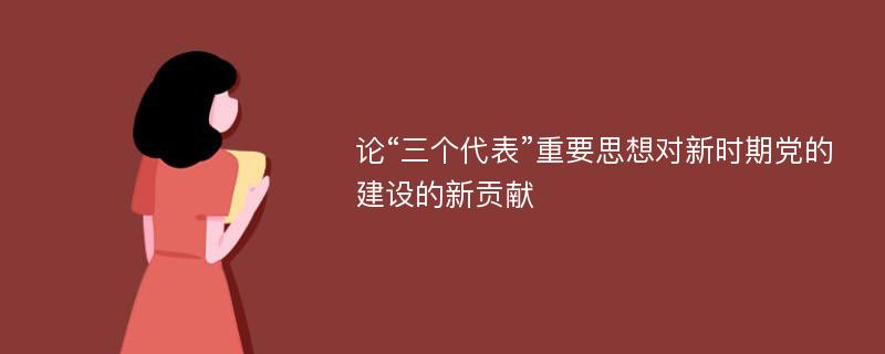 论“三个代表”重要思想对新时期党的建设的新贡献