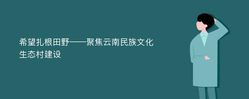 希望扎根田野——聚焦云南民族文化生态村建设