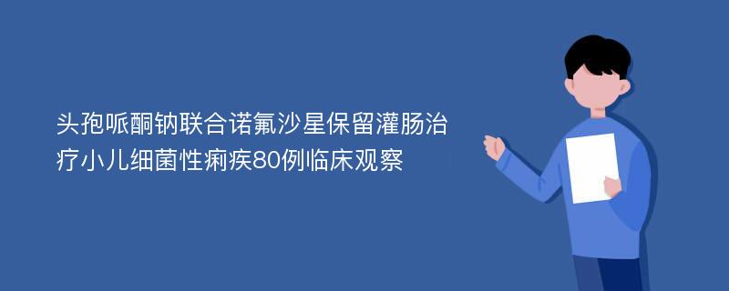 头孢哌酮钠联合诺氟沙星保留灌肠治疗小儿细菌性痢疾80例临床观察