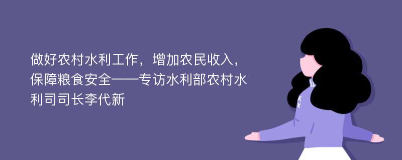 做好农村水利工作，增加农民收入，保障粮食安全——专访水利部农村水利司司长李代新