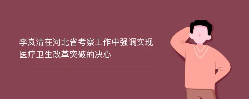 李岚清在河北省考察工作中强调实现医疗卫生改革突破的决心