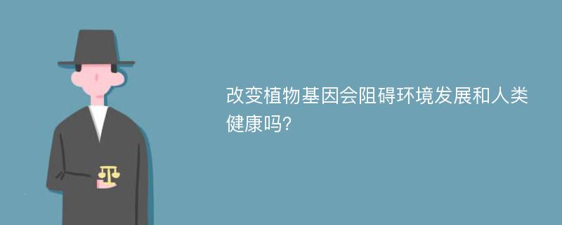 改变植物基因会阻碍环境发展和人类健康吗？