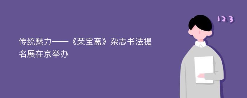 传统魅力——《荣宝斋》杂志书法提名展在京举办