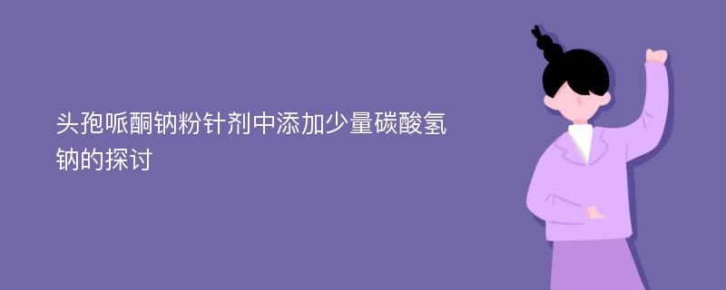 头孢哌酮钠粉针剂中添加少量碳酸氢钠的探讨