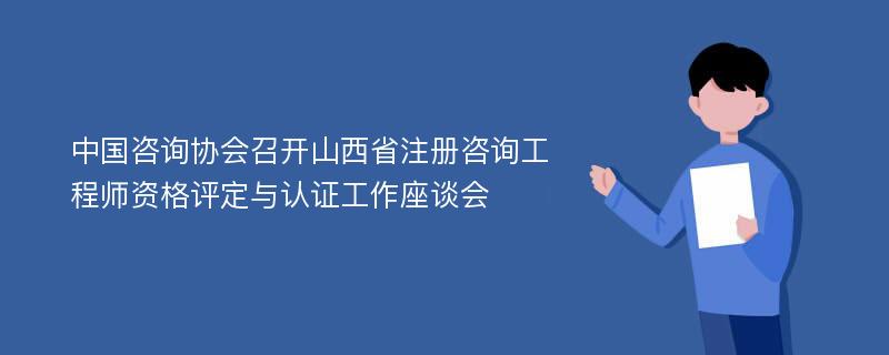 中国咨询协会召开山西省注册咨询工程师资格评定与认证工作座谈会