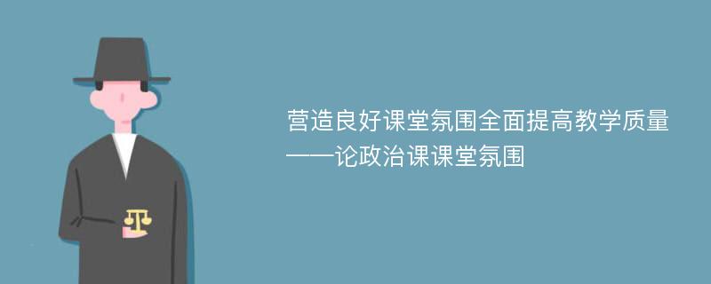 营造良好课堂氛围全面提高教学质量——论政治课课堂氛围