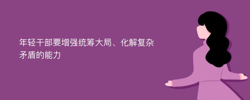 年轻干部要增强统筹大局、化解复杂矛盾的能力