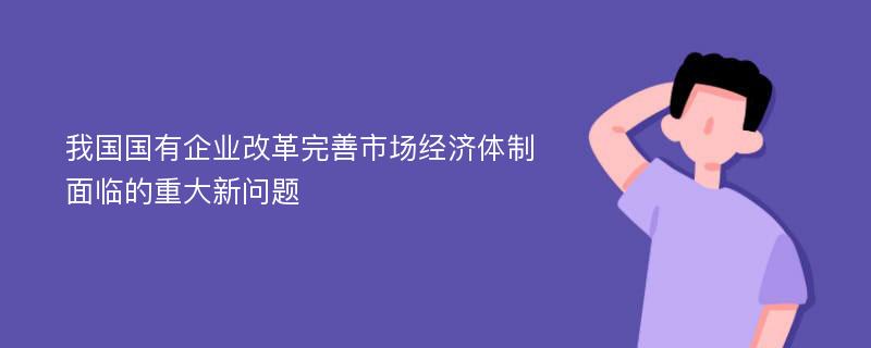 我国国有企业改革完善市场经济体制面临的重大新问题