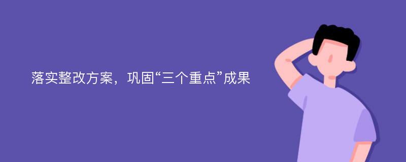 落实整改方案，巩固“三个重点”成果