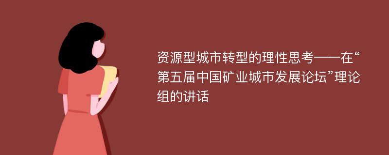 资源型城市转型的理性思考——在“第五届中国矿业城市发展论坛”理论组的讲话