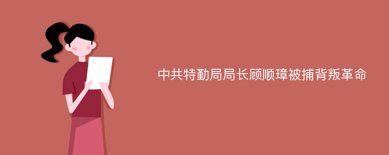 中共特勤局局长顾顺璋被捕背叛革命