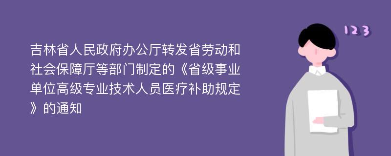 吉林省人民政府办公厅转发省劳动和社会保障厅等部门制定的《省级事业单位高级专业技术人员医疗补助规定》的通知