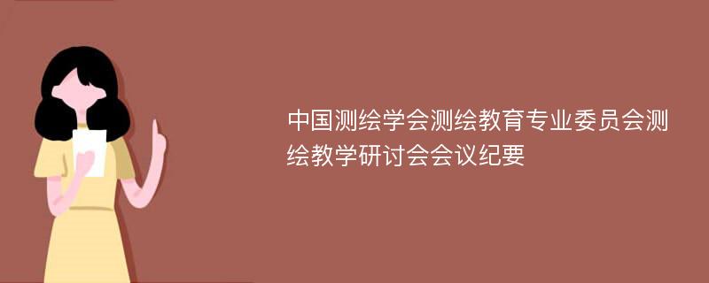 中国测绘学会测绘教育专业委员会测绘教学研讨会会议纪要