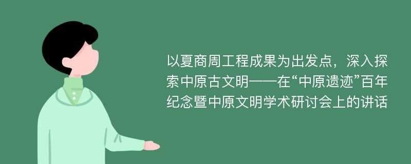 以夏商周工程成果为出发点，深入探索中原古文明——在“中原遗迹”百年纪念暨中原文明学术研讨会上的讲话