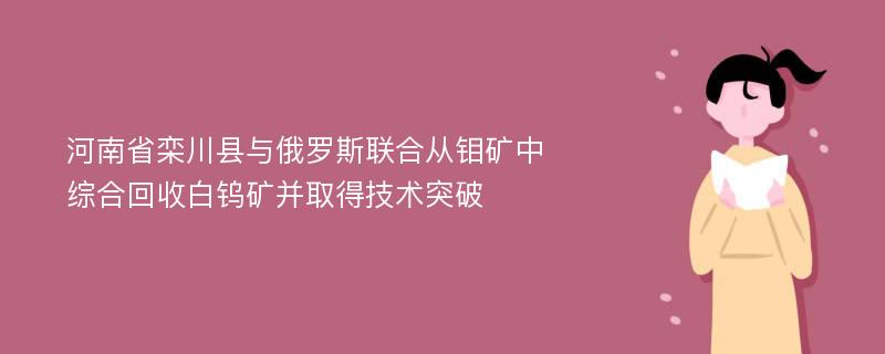 河南省栾川县与俄罗斯联合从钼矿中综合回收白钨矿并取得技术突破