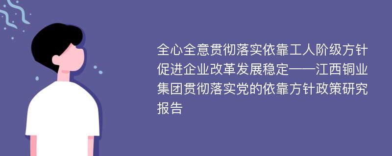 全心全意贯彻落实依靠工人阶级方针促进企业改革发展稳定——江西铜业集团贯彻落实党的依靠方针政策研究报告