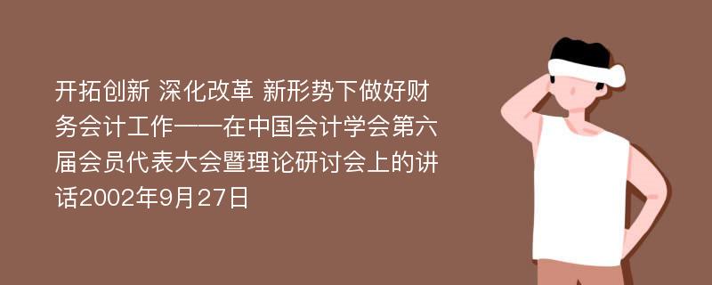 开拓创新 深化改革 新形势下做好财务会计工作——在中国会计学会第六届会员代表大会暨理论研讨会上的讲话2002年9月27日